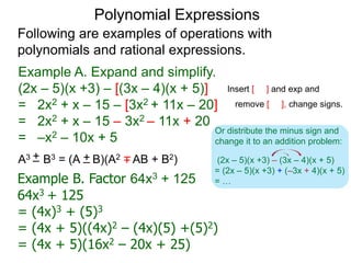 Polynomial Expressions
Following are examples of operations with
polynomials and rational expressions.
Example A. Expand and simplify.
(2x – 5)(x +3) – [(3x – 4)(x + 5)]
= 2x2 + x – 15 – [3x2 + 11x – 20]
= 2x2 + x – 15 – 3x2 – 11x + 20
= –x2 – 10x + 5
Insert [ ] and exp and
remove [ ], change signs.
(2x – 5)(x +3) – (3x – 4)(x + 5)
= (2x – 5)(x +3) + (–3x + 4)(x + 5)
= …
Or distribute the minus sign and
change it to an addition problem:
Example B. Factor 64x3 + 125
64x3 + 125
= (4x)3 + (5)3
= (4x + 5)((4x)2 – (4x)(5) +(5)2)
= (4x + 5)(16x2 – 20x + 25)
A3 B3 = (A B)(A2 AB + B2)+– +–+–
 