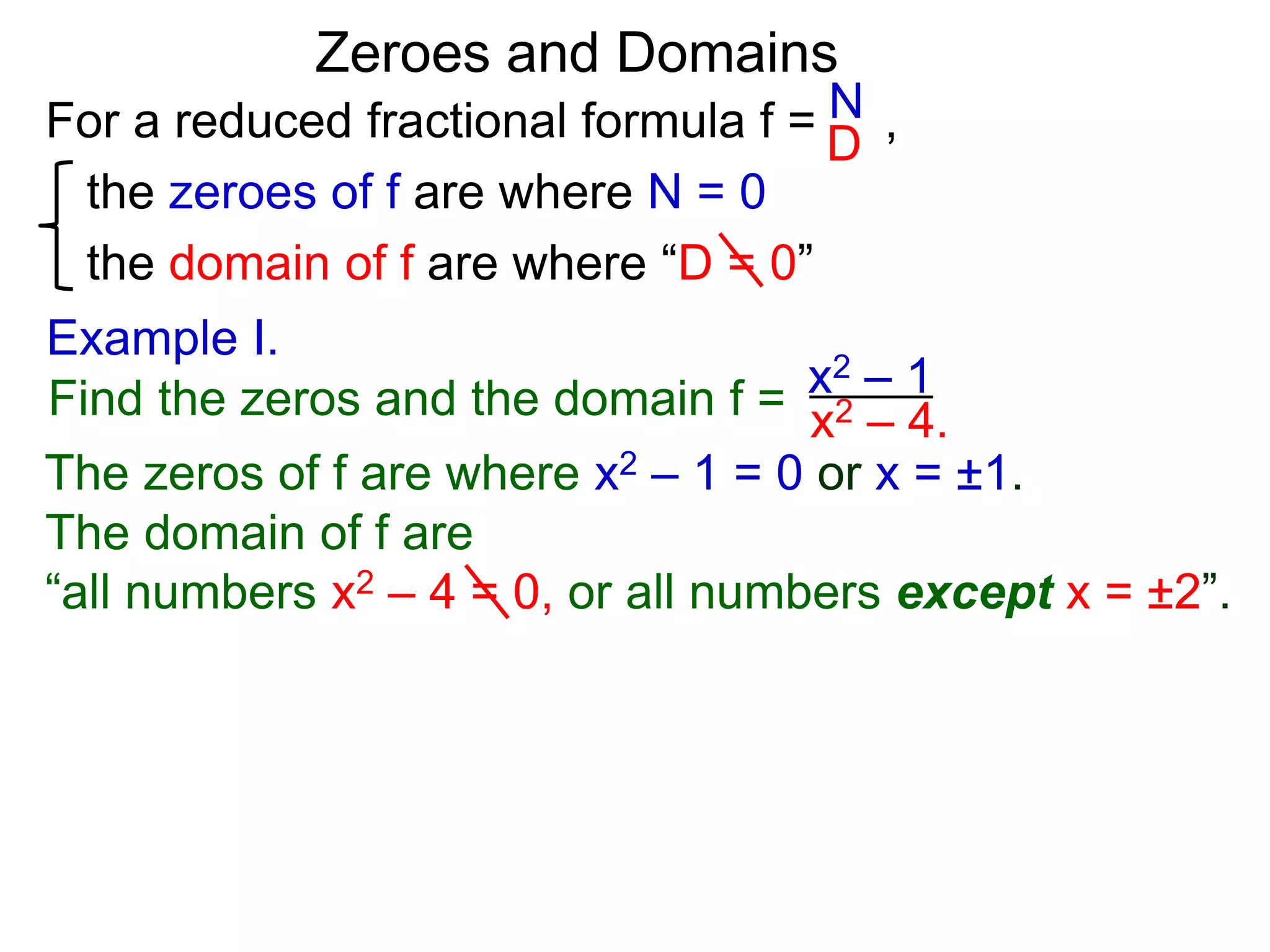 Zeroes and Domains
Example I.
For a reduced fractional formula f = ,
the zeroes of f are where N = 0
the domain of f are where “D = 0”
N
D
x2 – 4.Find the zeros and the domain f = x2 – 1
The zeros of f are where x2 – 1 = 0 or x = ±1.
The domain of f are
“all numbers x2 – 4 = 0, or all numbers except x = ±2”.
 