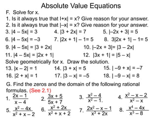 F. Solve for x.
1. Is it always true that I+x| = x? Give reason for your answer.
2. Is it always true that |–x| = x? Give reason for your answer.
Absolute Value Equations
3. |4 – 5x| = 3 4. |3 + 2x| = 7 5. |–2x + 3| = 5
6. |4 – 5x| = –3 7. |2x + 1| – 1= 5 8. 3|2x + 1| – 1= 5
9. |4 – 5x| = |3 + 2x|
11. |4 – 5x| = |2x + 1| 12. |3x + 1| = |5 – x|
10. |–2x + 3|= |3 – 2x|
Solve geometrically for x. Draw the solution.
13. |x – 2| = 1 14. |3 + x| = 5 15. | –9 + x| = –7
x – 4
G. Find the zeros and the domain of the following rational
formulas. (See 2.1)
2x – 1
1. x2 – 1.
x2 – 43.
5x + 7
2.
3x + 5
x2 – x
x2 – x – 24.
x2 – 4x5.
x2 + x – 2
x2 + 2x6.
x2 + x + 2
2x2 – x – 17.
x3 + 2x
x4 – 4x8.
x3 – 8
16. |2 + x| = 1 17. |3 – x| = –5 18. | –9 – x| = 8
 