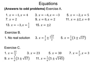 (Answers to odd problems) Exercise A.
Exercise B.
1. No real solution 3. 𝑥 =
3
2
±
17
2
5. 𝑥 =
1
4
3 ± 17
1. 𝑥 = −1, 𝑥 = 4 3. 𝑥 = −4, 𝑥 = −3 5. 𝑥 = −2, 𝑥 = 5
7. 𝑥 = 2 9. 𝑥 = 0, 𝑥 = 2 11. 𝑥 = ±2, 𝑥 = 0
13. 𝑥 = −3, 𝑥 =
1
2
15. 𝑥 = ±2
1. 𝑥 =
13
9
3. 𝑥 = 23 5. 𝑥 = 30 7. 𝑥 =
2
5
, 𝑥 = 3
9. 𝑥 =
1
6
3 ± 57 11. 𝑥 =
1
6
5 ± 145
Exercise C.
Equations
 