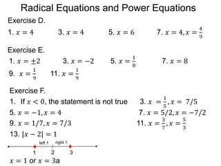 Exercise D.
1. 𝑥 = 4 3. 𝑥 = 4 5. 𝑥 = 6 7. 𝑥 = 4, 𝑥 =
4
9
Exercise E.
1. 𝑥 = ±2 3. 𝑥 = −2 5. 𝑥 =
1
8
7. 𝑥 = 8
9. 𝑥 =
1
9
11. 𝑥 =
1
9
1. If 𝑥 < 0, the statement is not true 3. 𝑥 =
1
5
, 𝑥 = 7/5
5. 𝑥 = −1, 𝑥 = 4 7. 𝑥 = 5/2, 𝑥 = −7/2
9. 𝑥 = 1/7, 𝑥 = 7/3 11. 𝑥 =
3
7
, 𝑥 =
5
3
13. |𝑥 − 2| = 1
𝑥 = 1 or 𝑥 = 3a
Exercise F.
21 3
left 1 right 1
Radical Equations and Power Equations
 