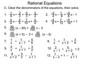 Rational Equations
7. 1
x
+
1
x – 1
=
5
6
8. 1
x
+
1
x + 2
=
3
4
9. 2
x
+ 1
x + 1
= 3
2
10. + 5
x + 2
= 22
x – 1
11. – 1
x + 1
= 3
2
12.6
x + 2
– 4
x + 1
= 11
x – 2
x
6 3
1 2
3
5
2
3–+ = x1. x
4 6
–3 1
8
–5
– 1– = x2.
x
4 5
3 2
10
7
4
3+– = x3. x
8 12
–5 7
16
–5
+ 1+ = x
(x – 20) = x – 3
100
30
100
205.
(x + 5) – 3 = (x – 5)
100
25
100
206.
C. Clear the denominators of the equations, then solve.
 