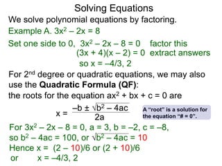 Solving Equations
Example A. 3x2 – 2x = 8
We solve polynomial equations by factoring.
Set one side to 0, 3x2 – 2x – 8 = 0 factor this
(3x + 4)(x – 2) = 0 extract answers
so x = –4/3, 2
the roots for the equation ax2 + bx + c = 0 are
x =
–b ± b2 – 4ac
2a
A “root” is a solution for
the equation “# = 0”.
For 2nd degree or quadratic equations, we may also
use the Quadratic Formula (QF):
For 3x2 – 2x – 8 = 0, a = 3, b = –2, c = –8,
so b2 – 4ac = 100, or b2 – 4ac = 10
Hence x = (2 – 10)/6 or (2 + 10)/6
or x = –4/3, 2
 