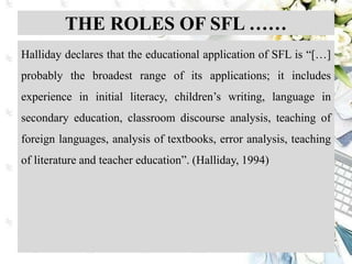THE ROLES OF SFL ……
Halliday declares that the educational application of SFL is “[…]
probably the broadest range of its applications; it includes
experience in initial literacy, children’s writing, language in
secondary education, classroom discourse analysis, teaching of
foreign languages, analysis of textbooks, error analysis, teaching
of literature and teacher education”. (Halliday, 1994)
 