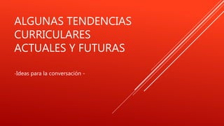 ALGUNAS TENDENCIAS
CURRICULARES
ACTUALES Y FUTURAS
-Ideas para la conversación -
 