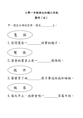 小學一年級語文知識工作紙
量詞（五）
甲、選出正確的答案，填在＿＿＿＿上。
1.房間裏有一＿＿＿＿結實的繩子。
2.爸爸的書桌上有一＿＿＿＿便條紙。
3.爺爺買了兩＿＿＿＿原子筆送給我和妹妹。
4.每天早上，我都會喝一＿＿＿＿草莓牛奶。
隻 條
雙 張
枝 件
瓶 卷
 