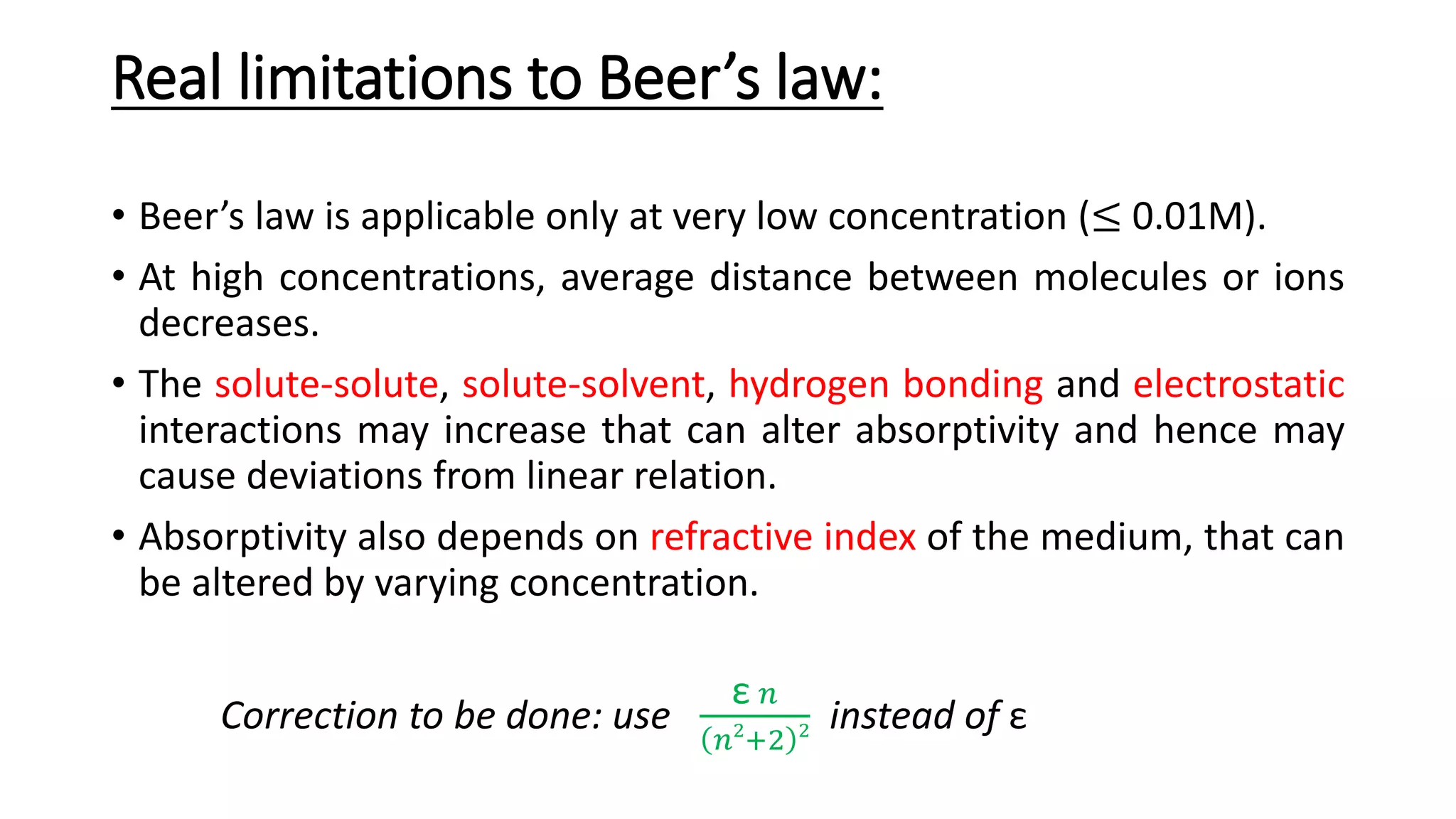 Real limitations to Beer’s law:
• Beer’s law is applicable only at very low concentration (≤ 0.01M).
• At high concentrations, average distance between molecules or ions
decreases.
• The solute-solute, solute-solvent, hydrogen bonding and electrostatic
interactions may increase that can alter absorptivity and hence may
cause deviations from linear relation.
• Absorptivity also depends on refractive index of the medium, that can
be altered by varying concentration.
Correction to be done: use
ε 𝑛
𝑛2
+2 2 instead of ε
 