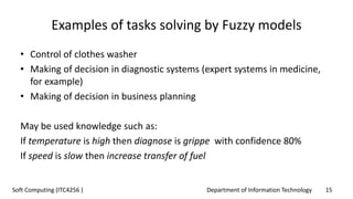 Department of Information Technology 15Soft Computing (ITC4256 )
Examples of tasks solving by Fuzzy models
• Control of clothes washer
• Making of decision in diagnostic systems (expert systems in medicine,
for example)
• Making of decision in business planning
May be used knowledge such as:
If temperature is high then diagnose is grippe with confidence 80%
If speed is slow then increase transfer of fuel
 