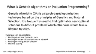 Department of Information Technology 18Soft Computing (ITC4256 )
What is Genetic Algorithms or Evaluation Programming?
Genetic Algorithm (GA) is a search-based optimization
technique based on the principles of Genetics and Natural
Selection. It is frequently used to find optimal or near-optimal
solutions to difficult problems which otherwise would take a
lifetime to solve.
Examples of application:
• Finding of optimal (suitable) path,
• Finding of better structure of neural network
• Finding of configuration of robot
• Optimal cutting
 