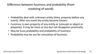Department of Information Technology 21Soft Computing (ITC4256 )
Difference between fuzziness and probability (from
modeling of world)
• Probability deal with unknown entity (time, property before any
event). After any event the entity become known.
• Fuzziness is own property of any entity or (concept or object or
property). It may be more or less but not disappears practically.
• May be fuzzy probability and probability of fuzziness
• Probability may be use for simulation of fuzziness
 