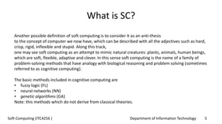 Department of Information Technology 5Soft Computing (ITC4256 )
What is SC?
Another possible definition of soft computing is to consider it as an anti-thesis
to the concept of computer we now have, which can be described with all the adjectives such as hard,
crisp, rigid, inflexible and stupid. Along this track,
one may see soft computing as an attempt to mimic natural creatures: plants, animals, human beings,
which are soft, flexible, adaptive and clever. In this sense soft computing is the name of a family of
problem-solving methods that have analogy with biological reasoning and problem solving (sometimes
referred to as cognitive computing).
The basic methods included in cognitive computing are
• fuzzy logic (FL)
• neural networks (NN)
• genetic algorithms (GA)
Note: this methods which do not derive from classical theories.
 