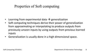 Department of Information Technology 8Soft Computing (ITC4256 )
Properties of Soft computing
• Learning from experimental data  generalization
• Soft computing techniques derive their power of generalization
from approximating or interpolating to produce outputs from
previously unseen inputs by using outputs from previous learned
inputs
• Generalization is usually done in a high dimensional space.
 