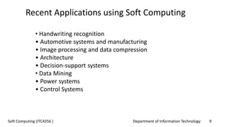 Department of Information Technology 9Soft Computing (ITC4256 )
• Handwriting recognition
• Automotive systems and manufacturing
• Image processing and data compression
• Architecture
• Decision-support systems
• Data Mining
• Power systems
• Control Systems
Recent Applications using Soft Computing
 