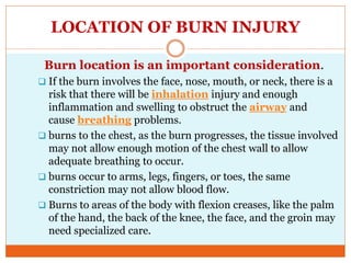 LOCATION OF BURN INJURY
Burn location is an important consideration.
 If the burn involves the face, nose, mouth, or neck, there is a
risk that there will be inhalation injury and enough
inflammation and swelling to obstruct the airway and
cause breathing problems.
 burns to the chest, as the burn progresses, the tissue involved
may not allow enough motion of the chest wall to allow
adequate breathing to occur.
 burns occur to arms, legs, fingers, or toes, the same
constriction may not allow blood flow.
 Burns to areas of the body with flexion creases, like the palm
of the hand, the back of the knee, the face, and the groin may
need specialized care.
 