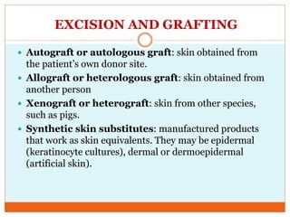 EXCISION AND GRAFTING
 Autograft or autologous graft: skin obtained from
the patient’s own donor site.
 Allograft or heterologous graft: skin obtained from
another person
 Xenograft or heterograft: skin from other species,
such as pigs.
 Synthetic skin substitutes: manufactured products
that work as skin equivalents. They may be epidermal
(keratinocyte cultures), dermal or dermoepidermal
(artificial skin).
 