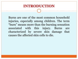 INTRODUCTION
Burns are one of the most common household
injuries, especially among children. The term
“burn” means more than the burning sensation
associated with this injury. Burns are
characterized by severe skin damage that
causes the affected skin cells to die.
 