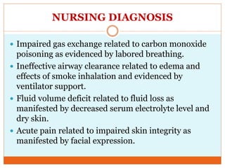 NURSING DIAGNOSIS
 Impaired gas exchange related to carbon monoxide
poisoning as evidenced by labored breathing.
 Ineffective airway clearance related to edema and
effects of smoke inhalation and evidenced by
ventilator support.
 Fluid volume deficit related to fluid loss as
manifested by decreased serum electrolyte level and
dry skin.
 Acute pain related to impaired skin integrity as
manifested by facial expression.
 