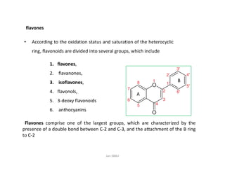 1. flavones,
2. flavanones,
3. isoflavones,
• According to the oxidation status and saturation of the heterocyclic
ring, flavonoids are divided into several groups, which include
flavones
B
4. flavonols,
5. 3-deoxy flavonoids
6. anthocyaninsanthocyanins
Flavones comprise one of the largest groups, which are characterized by the
presence of a double bond between CC--22 andand CC--33, and the attachment of the B ring
to CC--22
A
Jan-SBBU
 