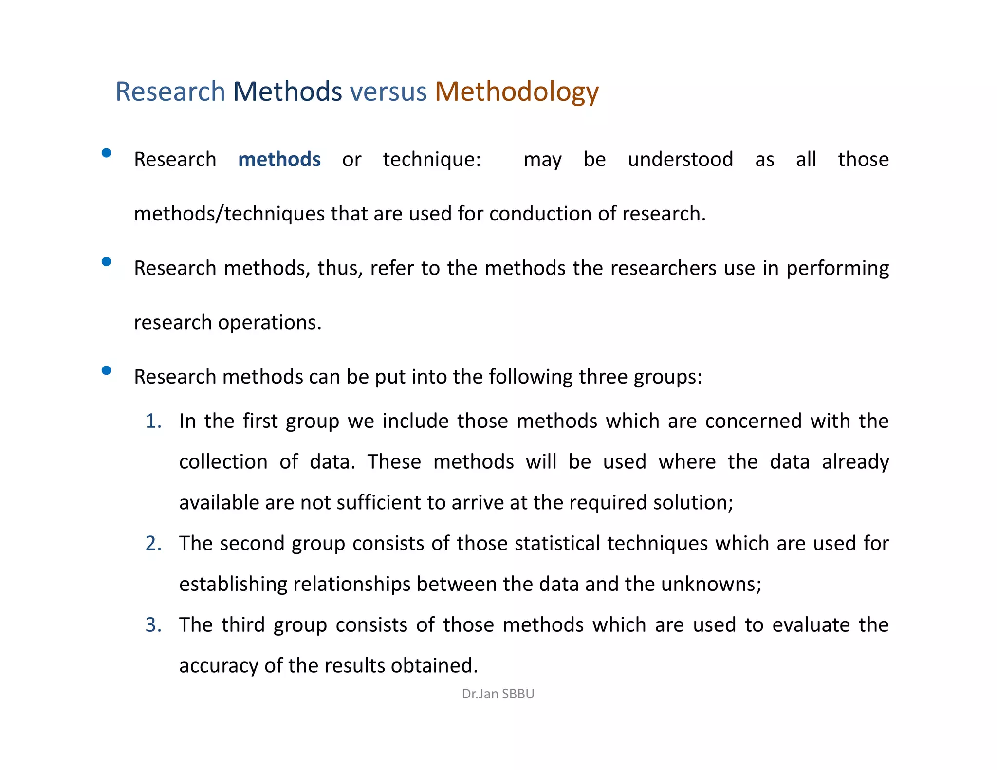 Research MethodsMethods versus MethodologyMethodology
• Research methods or technique: may be understood as all those
methods/techniques that are used for conduction of research.
• Research methods, thus, refer to the methods the researchers use in performing
research operations.
• Research methods can be put into the following three groups:• Research methods can be put into the following three groups:
1. In the first group we include those methods which are concerned with the
collection of data. These methods will be used where the data already
available are not sufficient to arrive at the required solution;
2. The second group consists of those statistical techniques which are used for
establishing relationships between the data and the unknowns;
3. The third group consists of those methods which are used to evaluate the
accuracy of the results obtained.
Dr.Jan SBBU