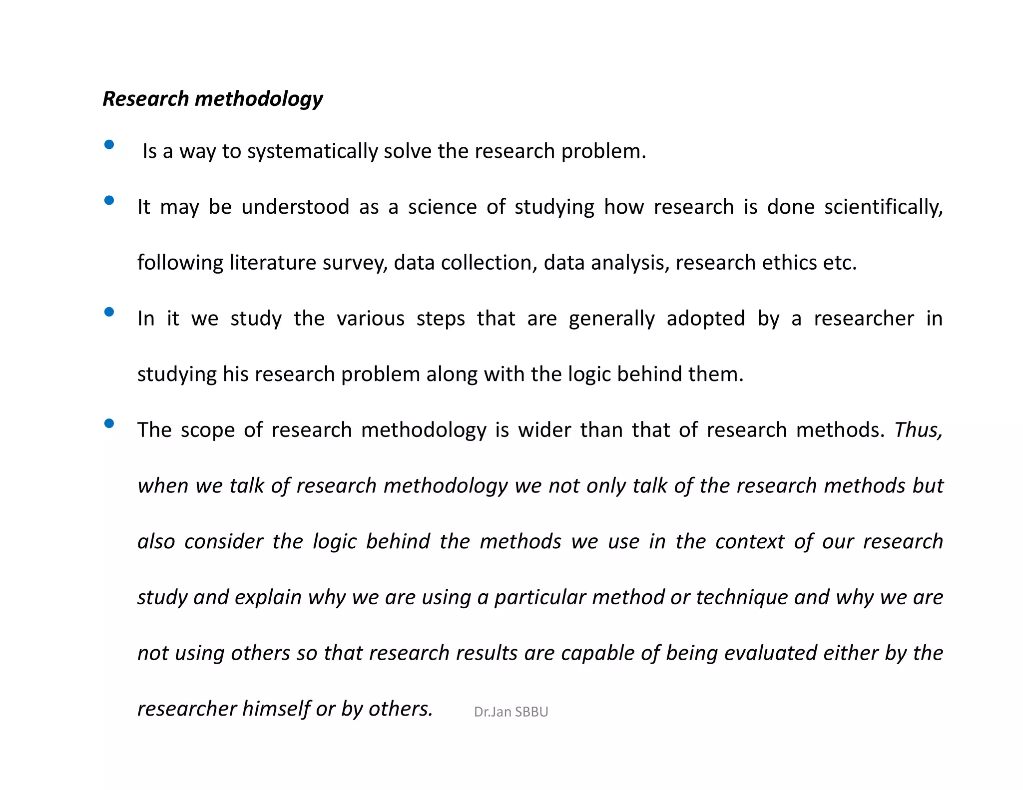 Research methodology
• Is a way to systematically solve the research problem.
• It may be understood as a science of studying how research is done scientifically,
following literature survey, data collection, data analysis, research ethics etc.
• In it we study the various steps that are generally adopted by a researcher in
studying his research problem along with the logic behind them.
• The scope of research methodology is wider than that of research methods. Thus,
when we talk of research methodology we not only talk of the research methods but
also consider the logic behind the methods we use in the context of our research
study and explain why we are using a particular method or technique and why we are
not using others so that research results are capable of being evaluated either by the
researcher himself or by others. Dr.Jan SBBU