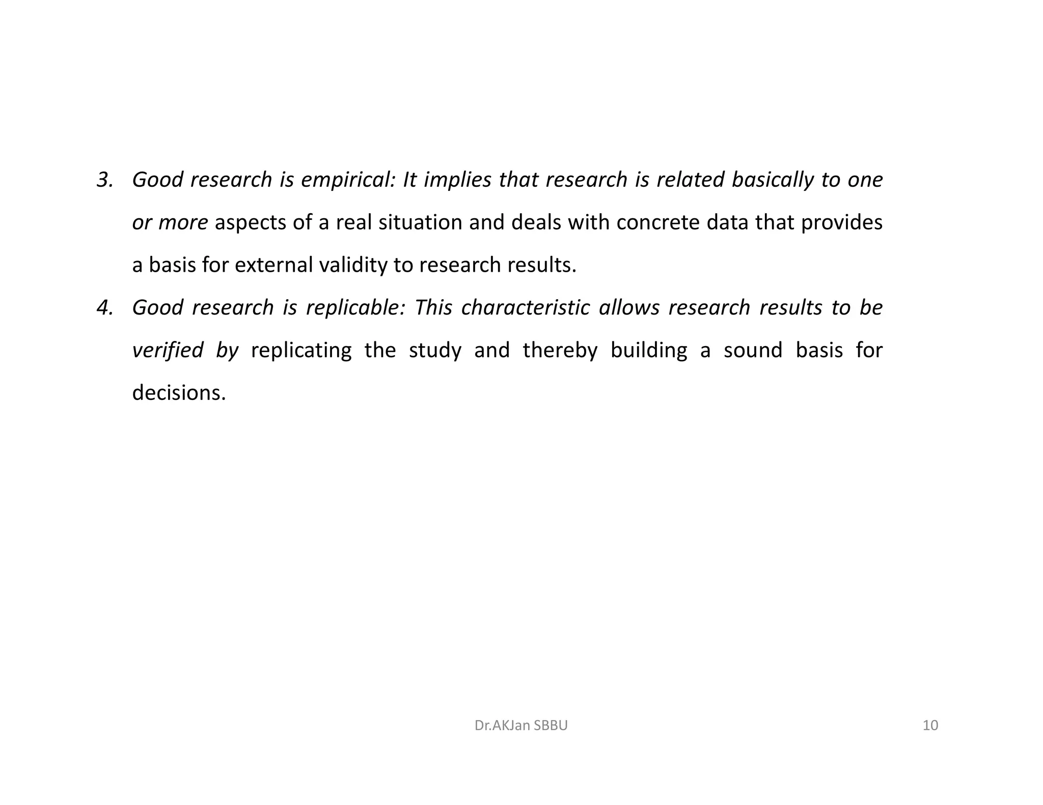 3. Good research is empirical: It implies that research is related basically to one
or more aspects of a real situation and deals with concrete data that provides
a basis for external validity to research results.
4. Good research is replicable: This characteristic allows research results to be
verified by replicating the study and thereby building a sound basis for
decisions.decisions.
10Dr.AKJan SBBU
 