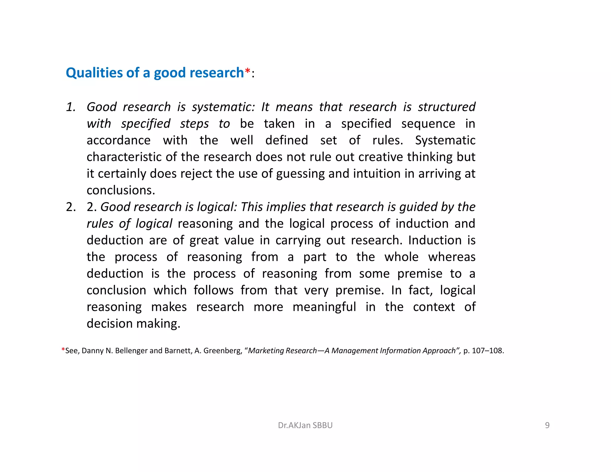 Qualities of a good research*:
1. Good research is systematic: It means that research is structured
with specified steps to be taken in a specified sequence in
accordance with the well defined set of rules. Systematic
characteristic of the research does not rule out creative thinking but
it certainly does reject the use of guessing and intuition in arriving at
conclusions.
2. 2. Good research is logical: This implies that research is guided by the
rules of logical reasoning and the logical process of induction and
deduction are of great value in carrying out research. Induction isdeduction are of great value in carrying out research. Induction is
the process of reasoning from a part to the whole whereas
deduction is the process of reasoning from some premise to a
conclusion which follows from that very premise. In fact, logical
reasoning makes research more meaningful in the context of
decision making.
*See, Danny N. Bellenger and Barnett, A. Greenberg, “Marketing Research—A Management Information Approach”, p. 107–108.
9Dr.AKJan SBBU
 