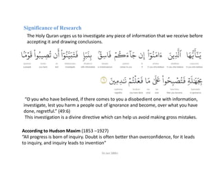 Significance of Research
The Holy Quran urges us to investigate any piece of information that we receive before
accepting it and drawing conclusions.
According to Hudson Maxim (1853 –1927)
“All progress is born of inquiry. Doubt is often better than overconfidence, for it leads
to inquiry, and inquiry leads to invention”
“O you who have believed, if there comes to you a disobedient one with information,
investigate, lest you harm a people out of ignorance and become, over what you have
done, regretful.” (49:6)
This investigation is a divine directive which can help us avoid making gross mistakes.
Dr.Jan SBBU
 