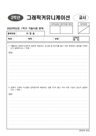 (뒷면에 계속)
3학년 그래픽커뮤니케이션 교시
성적(실점) 평가위원 확인 관리번호
2020학년도 1학기 기말시험 문제
출제위원 이 영 음
학과 학번 - 성명
감독관
확 인
1. 1980년대 컴퓨터그래픽의 발전에 해당되는 요소들 중 8가지를 들고 어떤 측면에서 발전을 이루었
는지 설명하시오. ( 15점 )
답안)
2. 컴퓨터 그래픽 시스템의 입력장치에 해당되는 것을 7가지 들고 각각 어떤 기능이 있는지 설명하
시오. ( 10점 )
답안)
 