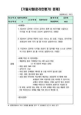 〔기말시험(온라인평가) 문제〕
2020학년도 1학기
대 상 학 과 컴퓨터과학과
교 과 목 명 컴퓨터보안
출 제 위 원 김진욱
대 상 학 년 4 학과연락처 4652
공통
<과제명>
1. 4강에서 공부한 사이버 공격의 종류 중 10가지를 나열하고
각각을 세 줄 이내로 간단히 설명하시오. (30점)
2. 9강에서 공부한 PGP의 보안 서비스 중 인증, 기밀성, 전자우편
호환성에 대해 각각 열 줄 이내로 설명하시오. (30점)
3. 11강에서 공부한 디지털 포렌식 중 일부를 학생 스스로 선택하
여 다섯 줄에서 열 줄 사이로 설명하시오. (10점)
<과제 작성 시 지시사항>
- 제출파일 종류: 아래한글 또는 MS word 파일
(그 외 종류의 파일은 감점)
- 파일 용량: 5MB 이내
- 글자크기: 11pt
- 작성 분량: 문제별로 제시한 줄 수를 지키지 않으면 감점
- 서론, 결론, 참고문헌 필요 없음
- 표절 관련 주의사항: 학교에서 제공되는 표절검색 시스템에 의한
표절율이 50% 이상이면 감점 처리할 수 있으므로,
교재나 강의의 내용을 그대로 옮기지 말고 본인의
이해를 바탕으로 자신만의 표현으로 서술할 것
- 빈 파일, 표지만 있는 파일, 타 과목 과제물 파일 등을 제출한 경우
0점 처리되므로 과제물 제출 직후 반드시 확인할 것
<참고문헌>
※ 공통유형에서 여러 과제를 출제할 경우 각 과제별로 반드시 배점 표기
 