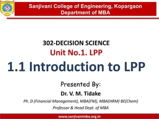 www.sanjivanimba.org.in
302-DECISION SCIENCE
Unit No.1. LPP
1.1 Introduction to LPP
Presented By:
Dr. V. M. Tidake
Ph. D (Financial Management), MBA(FM), MBA(HRM) BE(Chem)
Professor & Head Dept. of MBA
1
Sanjivani College of Engineering, Kopargaon
Department of MBA
www.sanjivanimba.org.in
 