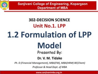 www.sanjivanimba.org.in
302-DECISION SCIENCE
Unit No.1. LPP
1.2 Formulation of LPP
Model
Presented By:
Dr. V. M. Tidake
Ph. D (Financial Management), MBA(FM), MBA(HRM) BE(Chem)
Professor & Head Dept. of MBA
1
Sanjivani College of Engineering, Kopargaon
Department of MBA
www.sanjivanimba.org.in
 