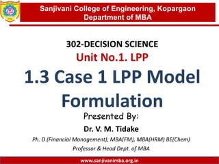 www.sanjivanimba.org.in
302-DECISION SCIENCE
Unit No.1. LPP
1.3 Case 1 LPP Model
Formulation
Presented By:
Dr. V. M. Tidake
Ph. D (Financial Management), MBA(FM), MBA(HRM) BE(Chem)
Professor & Head Dept. of MBA
1
Sanjivani College of Engineering, Kopargaon
Department of MBA
www.sanjivanimba.org.in
 