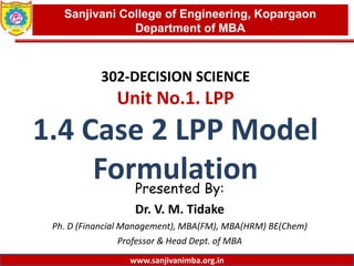 www.sanjivanimba.org.in
302-DECISION SCIENCE
Unit No.1. LPP
1.4 Case 2 LPP Model
FormulationPresented By:
Dr. V. M. Tidake
Ph. D (Financial Management), MBA(FM), MBA(HRM) BE(Chem)
Professor & Head Dept. of MBA
1
Sanjivani College of Engineering, Kopargaon
Department of MBA
www.sanjivanimba.org.in
 