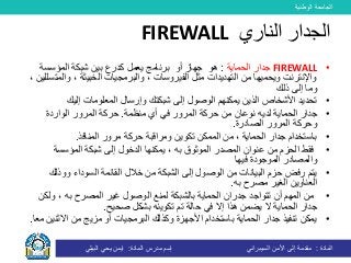 ‫الوطنية‬ ‫الجامعة‬
‫المادة‬:‫األمن‬ ‫إلى‬ ‫مقدمة‬‫السيبراني‬‫إسم‬‫المادة‬ ‫مدرس‬:‫البيلي‬ ‫يحي‬ ‫ايمن‬
•FIREWALL‫الحماية‬ ‫جدار‬:‫هو‬‫جهاز‬‫أو‬‫المؤسسة‬ ‫شبكة‬ ‫بين‬ ‫كدرع‬ ‫يعمل‬ ‫برنامج‬
‫وال‬ ، ‫الخبيثة‬ ‫والبرمجيات‬ ، ‫الفيروسات‬ ‫مثل‬ ‫التهديدات‬ ‫من‬ ‫ويحميها‬ ‫واإلنترنت‬، ‫متسللين‬
‫ذلك‬ ‫إلى‬ ‫وما‬
•‫إليك‬ ‫المعلومات‬ ‫وإرسال‬ ‫شبكتك‬ ‫إلى‬ ‫الوصول‬ ‫يمكنهم‬ ‫الذين‬ ‫األشخاص‬ ‫تحديد‬
•‫الحماية‬ ‫جدار‬‫لديه‬‫منظمة‬ ‫أي‬ ‫في‬ ‫المرور‬ ‫حركة‬ ‫من‬ ‫نوعان‬.‫الواردة‬ ‫المرور‬ ‫حركة‬
‫الصادرة‬ ‫المرور‬ ‫وحركة‬.
•‫المنافذ‬ ‫مرور‬ ‫حركة‬ ‫ومراقبة‬ ‫تكوين‬ ‫الممكن‬ ‫من‬ ، ‫الحماية‬ ‫جدار‬ ‫باستخدام‬.
•‫الحزم‬ ‫فقط‬‫يمكنه‬ ، ‫به‬ ‫الموثوق‬ ‫المصدر‬ ‫عنوان‬ ‫من‬‫ا‬‫إلى‬ ‫الدخول‬‫المؤسسة‬ ‫شبكة‬
‫فيها‬ ‫الموجودة‬ ‫والمصادر‬
•‫يتم‬‫رفض‬‫من‬ ‫البيانات‬ ‫حزم‬‫و‬ ‫السوداء‬ ‫القائمة‬ ‫خالل‬ ‫من‬ ‫الشبكة‬ ‫إلى‬ ‫الوصول‬‫وذلك‬
‫الغير‬ ‫العناوين‬‫به‬ ‫مصرح‬.
•‫أن‬ ‫المهم‬ ‫من‬‫تتواجد‬‫الحماية‬ ‫جدران‬‫ب‬‫ولك‬ ، ‫به‬ ‫المصرح‬ ‫غير‬ ‫الوصول‬ ‫لمنع‬ ‫الشبكة‬‫ن‬
‫يضمن‬ ‫ال‬ ‫الحماية‬ ‫جدار‬‫هذا‬‫تم‬ ‫حالة‬ ‫في‬ ‫إال‬‫صحيح‬ ‫بشكل‬ ‫تكوينه‬.
•‫األجهزة‬ ‫باستخدام‬ ‫الحماية‬ ‫جدار‬ ‫تنفيذ‬ ‫يمكن‬‫االثن‬ ‫من‬ ‫مزيج‬ ‫أو‬ ‫البرمجيات‬ ‫وكذلك‬‫معا‬ ‫ين‬.
‫الناري‬ ‫الجدار‬FIREWALL
 