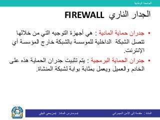 ‫الوطنية‬ ‫الجامعة‬
‫المادة‬:‫األمن‬ ‫إلى‬ ‫مقدمة‬‫السيبراني‬‫إسم‬‫المادة‬ ‫مدرس‬:‫البيلي‬ ‫يحي‬ ‫ايمن‬
•‫حماية‬ ‫جدران‬‫المادية‬:‫خاللها‬ ‫من‬ ‫التي‬ ‫التوجيه‬ ‫أجهزة‬ ‫هي‬
‫تتصل‬‫الشبكة‬‫الداخلية‬‫للموسسة‬‫ال‬ ‫خارج‬ ‫بالشبكة‬‫أي‬ ‫مؤسسة‬
‫اإلنترنت‬.
•‫الحماية‬ ‫جدران‬‫البرمجية‬:‫ه‬ ‫الحماية‬ ‫جدران‬ ‫تثبيت‬ ‫يتم‬‫على‬ ‫ذه‬
‫والعميل‬ ‫الخادم‬‫لشبكة‬ ‫بوابة‬ ‫بمثابة‬ ‫ويعمل‬‫المنشاة‬.
‫الناري‬ ‫الجدار‬FIREWALL
 