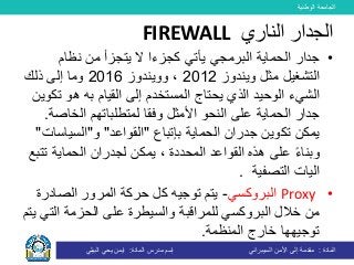 ‫الوطنية‬ ‫الجامعة‬
‫المادة‬:‫األمن‬ ‫إلى‬ ‫مقدمة‬‫السيبراني‬‫إسم‬‫المادة‬ ‫مدرس‬:‫البيلي‬ ‫يحي‬ ‫ايمن‬
•‫البرمجي‬ ‫الحماية‬ ‫جدار‬‫يأتي‬‫ك‬‫من‬ ‫يتجزأ‬ ‫ال‬ ‫جزءا‬‫نظام‬
‫ويندوز‬ ‫مثل‬ ‫التشغيل‬2012‫و‬ ،‫و‬‫يندوز‬2016‫ذلك‬ ‫إلى‬ ‫وما‬
‫ت‬ ‫هو‬ ‫به‬ ‫القيام‬ ‫إلى‬ ‫المستخدم‬ ‫يحتاج‬ ‫الذي‬ ‫الوحيد‬ ‫الشيء‬‫كوين‬
‫األمثل‬ ‫النحو‬ ‫على‬ ‫الحماية‬ ‫جدار‬‫الخاص‬ ‫لمتطلباتهم‬ ‫وفقا‬‫ة‬.
‫الحماية‬ ‫جدران‬ ‫تكوين‬ ‫يمكن‬‫بإ‬‫تباع‬"‫القواعد‬"‫و‬"‫السياس‬‫ات‬"
‫ت‬ ‫الحماية‬ ‫لجدران‬ ‫يمكن‬ ، ‫المحددة‬ ‫القواعد‬ ‫هذه‬ ‫على‬ ً‫ء‬‫وبنا‬‫تبع‬
‫اليات‬‫التصفية‬.
•Proxy‫البروكسي‬-‫الصادر‬ ‫المرور‬ ‫حركة‬ ‫كل‬ ‫توجيه‬ ‫يتم‬‫ة‬
‫خالل‬ ‫من‬‫للمراقبة‬ ‫البروكسي‬‫الت‬ ‫الحزمة‬ ‫على‬ ‫والسيطرة‬‫يتم‬ ‫ي‬
‫المنظمة‬ ‫خارج‬ ‫توجيهها‬.
‫الناري‬ ‫الجدار‬FIREWALL
 