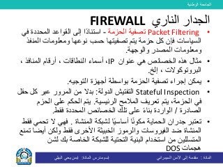 ‫الوطنية‬ ‫الجامعة‬
‫المادة‬:‫األمن‬ ‫إلى‬ ‫مقدمة‬‫السيبراني‬‫إسم‬‫المادة‬ ‫مدرس‬:‫البيلي‬ ‫يحي‬ ‫ايمن‬
•Packet Filtering‫الحزمة‬ ‫تصفية‬-‫ف‬ ‫المحددة‬ ‫القواعد‬ ‫إلى‬ ‫ًا‬‫د‬‫استنا‬‫ي‬
‫السياسات‬‫فإن‬‫تصفي‬ ‫يتم‬ ‫حزمة‬ ‫كل‬‫حسب‬ ‫تها‬‫الم‬ ‫ومعلومات‬ ‫نوعها‬‫نفذ‬
‫والوجهة‬ ‫المصدر‬ ‫ومعلومات‬.
•‫مثال‬‫عنوان‬ ‫هي‬ ‫الخصائص‬ ‫هذه‬IP،، ‫المنافذ‬ ‫أرقام‬ ، ‫النطاقات‬ ‫أسماء‬
‫إلخ‬ ، ‫البروتوكوالت‬.
•‫التوجيه‬ ‫أجهزة‬ ‫بواسطة‬ ‫الحزمة‬ ‫تصفية‬ ‫إجراء‬ ‫يمكن‬.
•Stateful Inspection‫الدولة‬ ‫التفتيش‬:‫ح‬ ‫كل‬ ‫عبر‬ ‫المرور‬ ‫من‬ ‫بدال‬‫قل‬
‫الحزمة‬ ‫في‬،‫تعريف‬ ‫يتم‬‫الرئيسية‬ ‫المالمح‬.‫الح‬ ‫على‬ ‫الحكم‬ ‫يتم‬‫زم‬
‫الصادرة‬/‫تلك‬ ‫على‬ ً‫ء‬‫بنا‬ ‫الواردة‬‫ا‬‫المحددة‬ ‫لخصائص‬‫فقط‬.
•‫لشبكة‬ ‫ا‬ً‫ي‬‫أساس‬ ‫ا‬ً‫ن‬‫مكو‬ ‫الحماية‬ ‫جدران‬ ‫تعتبر‬‫المنشاة‬.‫فهي‬‫ت‬ ‫ال‬‫فقط‬ ‫حمي‬
‫المنشاة‬‫الفيروس‬ ‫ضد‬‫ات‬‫األخرى‬ ‫الخبيثة‬ ‫والرموز‬‫ولكن‬ ‫فقط‬‫أيض‬‫ا‬‫ت‬‫منع‬
‫ل‬ ‫بك‬ ‫الخاصة‬ ‫للشبكة‬ ‫التحتية‬ ‫البنية‬ ‫استخدام‬ ‫من‬ ‫المتسللين‬‫شن‬
‫هجمات‬DOS
‫الناري‬ ‫الجدار‬FIREWALL
 