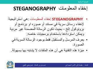 ‫الوطنية‬ ‫الجامعة‬
‫المادة‬:‫األمن‬ ‫إلى‬ ‫مقدمة‬‫السيبراني‬‫إسم‬‫المادة‬ ‫مدرس‬:‫البيلي‬ ‫يحي‬ ‫ايمن‬
•STEGANOGRAPHY‫المعلومات‬ ‫إخفاء‬:‫هي‬‫استراتيجية‬
‫مستند‬ ‫في‬ ‫سرية‬ ‫رسائل‬ ‫إلخفاء‬‫أو‬‫صور‬‫ه‬‫او‬‫أو‬ ‫برنامج‬
‫مر‬ ‫غير‬ ‫المضمنة‬ ‫الرسالة‬ ‫تكون‬ ‫بحيث‬ ، ‫إلخ‬ ‫بروتوكول‬‫ئية‬
‫برمجيات‬ ‫باستخدام‬ ‫استردادها‬ ‫ويمكن‬‫خاص‬‫ه‬.
•‫السري‬ ‫الرسالة‬ ‫بوجود‬ ‫فقط‬ ‫والمستقبل‬ ‫المرسل‬ ‫يعرف‬‫في‬ ‫ة‬
‫الصورة‬.
•‫يشتبه‬ ‫ال‬ ‫الملفات‬ ‫هذه‬ ‫أن‬ ‫هي‬ ‫التقنية‬ ‫هذه‬ ‫ميزة‬‫بها‬‫بسه‬‫ولة‬.
‫المعلومات‬ ‫إخفاء‬STEGANOGRAPHY
 