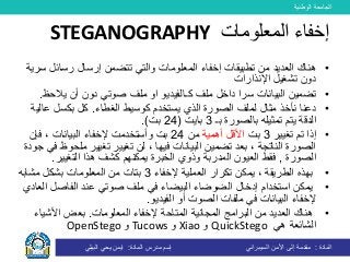 ‫الوطنية‬ ‫الجامعة‬
‫المادة‬:‫األمن‬ ‫إلى‬ ‫مقدمة‬‫السيبراني‬‫إسم‬‫المادة‬ ‫مدرس‬:‫البيلي‬ ‫يحي‬ ‫ايمن‬
•‫رسائ‬ ‫إرسال‬ ‫تتضمن‬ ‫والتي‬ ‫المعلومات‬ ‫إخفاء‬ ‫تطبيقات‬ ‫من‬ ‫العديد‬ ‫هناك‬‫سرية‬ ‫ل‬
‫دون‬‫تشغيل‬‫اإلنذارات‬
•‫ملف‬ ‫داخل‬ ‫سرا‬ ‫البيانات‬ ‫تضمين‬‫كـ‬‫الفيديو‬‫صوتي‬ ‫ملف‬ ‫او‬‫يالح‬ ‫أن‬ ‫دون‬‫ظ‬.
•‫نأخذ‬ ‫دعنا‬‫الغطاء‬ ‫كوسيط‬ ‫يستخدم‬ ‫الذي‬ ‫الصورة‬ ‫لملف‬ ‫مثال‬.‫ع‬ ‫بكسل‬ ‫كل‬‫الية‬
‫الدقة‬‫ب‬ ‫تمثيله‬ ‫يتم‬‫الصورة‬‫بـ‬3‫بايت‬(24‫بت‬.)
•‫تغيير‬ ‫تم‬ ‫إذا‬3‫بت‬‫أهمية‬ ‫األقل‬‫من‬24‫بت‬‫وأ‬‫ستخدم‬‫ت‬‫فإن‬ ، ‫البيانات‬ ‫إلخفاء‬
، ‫فيها‬ ‫البيانات‬ ‫تضمين‬ ‫بعد‬ ، ‫الناتجة‬ ‫الصورة‬‫لن‬‫تغيير‬‫تغيير‬‫مل‬‫جودة‬ ‫في‬ ‫حوظ‬
‫الصورة‬,‫فقط‬‫ال‬‫عيون‬‫ال‬‫يمكن‬ ‫الخبرة‬ ‫وذوي‬ ‫مدربة‬‫هم‬‫التغيير‬ ‫هذا‬ ‫كشف‬.
•‫يمكن‬ ، ‫الطريقة‬ ‫بهذه‬‫العملية‬ ‫تكرار‬‫إلخفاء‬3‫المعلومات‬ ‫من‬ ‫بتات‬‫مشابه‬ ‫بشكل‬
•‫إدخال‬ ‫استخدام‬ ‫يمكن‬‫ال‬‫ضوضاء‬‫ال‬‫الفاصل‬ ‫عند‬ ‫صوتي‬ ‫ملف‬ ‫في‬ ‫بيضاء‬‫العادي‬
‫الفيديو‬ ‫أو‬ ‫الصوت‬ ‫ملفات‬ ‫في‬ ‫البيانات‬ ‫إلخفاء‬.
•‫المعلومات‬ ‫إلخفاء‬ ‫المتاحة‬ ‫المجانية‬ ‫البرامج‬ ‫من‬ ‫العديد‬ ‫هناك‬.‫األشي‬ ‫بعض‬‫اء‬
‫هي‬ ‫الشائعة‬QuickStego‫و‬Xiao‫و‬Tucows‫و‬OpenStego
‫المعلومات‬ ‫إخفاء‬STEGANOGRAPHY
 