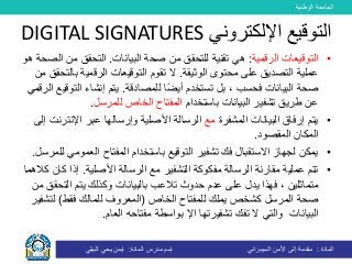 ‫الوطنية‬ ‫الجامعة‬
‫المادة‬:‫األمن‬ ‫إلى‬ ‫مقدمة‬‫السيبراني‬‫إسم‬‫المادة‬ ‫مدرس‬:‫البيلي‬ ‫يحي‬ ‫ايمن‬
•‫الرقمية‬ ‫التوقيعات‬:‫هي‬‫البيانات‬ ‫صحة‬ ‫من‬ ‫للتحقق‬ ‫تقنية‬.‫م‬ ‫التحقق‬‫هو‬ ‫الصحة‬ ‫ن‬
‫محتو‬ ‫على‬ ‫التصديق‬ ‫عملية‬‫ال‬ ‫ى‬‫وثيقة‬.‫ب‬ ‫الرقمية‬ ‫التوقيعات‬ ‫تقوم‬ ‫ال‬‫من‬ ‫التحقق‬
‫للمصادقة‬ ‫ا‬ً‫ض‬‫أي‬ ‫تستخدم‬ ‫بل‬ ، ‫فحسب‬ ‫البيانات‬ ‫صحة‬.‫ال‬ ‫إنشاء‬ ‫يتم‬‫الرقمي‬ ‫توقيع‬
‫باستخدام‬ ‫البيانات‬ ‫تشفير‬ ‫طريق‬ ‫عن‬‫للمرسل‬ ‫الخاص‬ ‫المفتاح‬.
•‫المشفرة‬ ‫البيانات‬ ‫إرفاق‬ ‫يتم‬‫مع‬‫اإلنت‬ ‫عبر‬ ‫وإرسالها‬ ‫األصلية‬ ‫الرسالة‬‫إلى‬ ‫رنت‬
‫المقصود‬ ‫المكان‬.
•‫الع‬ ‫المفتاح‬ ‫باستخدام‬ ‫التوقيع‬ ‫تشفير‬ ‫فك‬ ‫االستقبال‬ ‫لجهاز‬ ‫يمكن‬‫للمرسل‬ ‫مومي‬.
•‫عملية‬ ‫تتم‬‫مقارنة‬‫التشفير‬ ‫مفكوكة‬ ‫الرسالة‬‫األصلية‬ ‫الرسالة‬ ‫مع‬.‫إذا‬‫كالهما‬ ‫كان‬
‫على‬ ‫يدل‬ ‫فهذا‬ ، ‫متماثلين‬‫ب‬ ‫تالعب‬ ‫حدوث‬ ‫عدم‬‫الت‬ ‫يتم‬ ‫وكذلك‬ ‫البيانات‬‫من‬ ‫حقق‬
‫كشخص‬ ‫المرسل‬ ‫صحة‬‫يملك‬‫الخاص‬ ‫للمفتاح‬(‫فقط‬ ‫للمالك‬ ‫المعروف‬)‫ل‬‫تشفير‬
‫البيانات‬‫ت‬ ‫ال‬ ‫والتي‬‫تشفير‬ ‫فك‬‫تها‬‫اإل‬‫العام‬ ‫مفتاحه‬ ‫بواسطة‬.
‫اإللكتروني‬ ‫التوقيع‬DIGITAL SIGNATURES
 