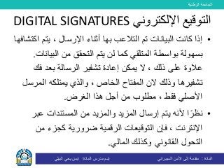 ‫الوطنية‬ ‫الجامعة‬
‫المادة‬:‫األمن‬ ‫إلى‬ ‫مقدمة‬‫السيبراني‬‫إسم‬‫المادة‬ ‫مدرس‬:‫البيلي‬ ‫يحي‬ ‫ايمن‬
•‫البيانات‬ ‫كانت‬ ‫إذا‬‫بها‬ ‫التالعب‬ ‫تم‬‫يتم‬ ، ‫اإلرسال‬ ‫أثناء‬‫اكتشافها‬
‫بواسطة‬ ‫بسهولة‬‫البي‬ ‫من‬ ‫التحقق‬ ‫يتم‬ ‫لن‬ ‫كما‬ ‫المتلقي‬‫انات‬.
‫تشفير‬ ‫إعادة‬ ‫يمكن‬ ‫ال‬ ، ‫ذلك‬ ‫على‬ ‫عالوة‬‫ف‬ ‫بعد‬ ‫الرسالة‬‫ك‬
‫ال‬ ‫الن‬ ‫وذلك‬ ‫تشفيرها‬‫مفتاح‬‫ال‬‫الم‬ ‫يمتلكه‬ ‫والذي‬ ، ‫خاص‬‫رسل‬
‫أجل‬ ‫من‬ ‫مطلوب‬ ، ‫فقط‬ ‫األصلي‬‫الغرض‬ ‫هذا‬.
•‫عب‬ ‫المستندات‬ ‫من‬ ‫والمزيد‬ ‫المزيد‬ ‫إرسال‬ ‫يتم‬ ‫ألنه‬ ‫ا‬ً‫نظر‬‫ر‬
‫ضرورية‬ ‫الرقمية‬ ‫التوقيعات‬ ‫فإن‬ ، ‫اإلنترنت‬‫ك‬‫من‬ ‫جزء‬
‫المالي‬ ‫وكذلك‬ ‫القانوني‬ ‫التحول‬.
‫اإللكتروني‬ ‫التوقيع‬DIGITAL SIGNATURES
 