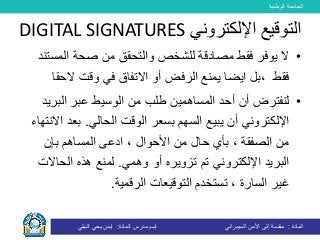 ‫الوطنية‬ ‫الجامعة‬
‫المادة‬:‫األمن‬ ‫إلى‬ ‫مقدمة‬‫السيبراني‬‫إسم‬‫المادة‬ ‫مدرس‬:‫البيلي‬ ‫يحي‬ ‫ايمن‬
•‫ال‬‫مصادقة‬ ‫فقط‬ ‫يوفر‬‫ل‬‫المس‬ ‫صحة‬ ‫من‬ ‫والتحقق‬ ‫لشخص‬‫تند‬
‫فقط‬،‫ايضا‬ ‫بل‬‫الح‬ ‫وقت‬ ‫في‬ ‫االتفاق‬ ‫أو‬ ‫الرفض‬ ‫يمنع‬‫قا‬
•‫المساهمين‬ ‫أحد‬ ‫أن‬ ‫لنفترض‬‫من‬ ‫طلب‬‫البر‬ ‫عبر‬ ‫الوسيط‬‫يد‬
‫اإللكتروني‬‫ي‬ ‫أن‬‫السهم‬ ‫بيع‬‫ب‬‫الحالي‬ ‫الوقت‬ ‫سعر‬.‫بعد‬‫االنتهاء‬
، ‫األحوال‬ ‫من‬ ‫حال‬ ‫بأي‬ ، ‫الصفقة‬ ‫من‬‫ادعى‬‫المساهم‬‫بإن‬
‫اإللكتروني‬ ‫البريد‬‫تم‬‫تزوير‬‫ه‬‫وهمي‬ ‫أو‬.‫الحاال‬ ‫هذه‬ ‫لمنع‬‫ت‬
‫الرقمية‬ ‫التوقيعات‬ ‫تستخدم‬ ، ‫السارة‬ ‫غير‬.
‫اإللكتروني‬ ‫التوقيع‬DIGITAL SIGNATURES
 
