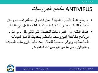 ‫الوطنية‬ ‫الجامعة‬
‫المادة‬:‫األمن‬ ‫إلى‬ ‫مقدمة‬‫السيبراني‬‫إسم‬‫المادة‬ ‫مدرس‬:‫البيلي‬ ‫يحي‬ ‫ايمن‬
•‫ال‬‫فقط‬ ‫يمنع‬‫الشفرة‬‫الخبيثة‬‫ال‬ ‫من‬‫دخول‬‫ل‬‫لنظام‬‫فح‬‫ولكن‬ ‫سب‬
‫بال‬ ‫المثبتة‬ ‫الخبيثة‬ ‫الشفرة‬ ‫ويدمر‬ ‫يكتشف‬ ‫ا‬ً‫ض‬‫أي‬‫النظام‬ ‫في‬ ‫فعل‬.
•‫ي‬ ‫كل‬ ‫تأتي‬ ‫التي‬ ‫الجديدة‬ ‫الفيروسات‬ ‫من‬ ‫الكثير‬ ‫هناك‬‫وم‬.‫يقوم‬
‫بتحديث‬ ‫بانتظام‬ ‫الفيروسات‬ ‫مكافحة‬ ‫برنامج‬‫ال‬ ‫قاعدة‬‫بيانات‬
‫به‬ ‫الخاصة‬‫ا‬ ‫الفيروسات‬ ‫هذه‬ ‫ضد‬ ‫للنظام‬ ‫حصانة‬ ‫ويوفر‬‫لجديدة‬
‫والديدان‬‫الضارة‬ ‫البرمجيات‬ ‫من‬ ‫وغيرها‬.
ANTIVIRUS‫الفيروسات‬ ‫مكافح‬
 