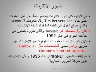 •‫في‬‫نقل‬ ‫على‬ ‫فقط‬ ‫يقتصر‬ ‫اإلنترنت‬ ‫دور‬ ‫كان‬ ‫البداية‬‫الملفات‬
‫جاء‬ ‫حتى‬Tim Berners-Lee‫ال‬ ‫بتعريف‬ ‫وقام‬www
‫االنترن‬ ‫شبكة‬ ‫استخدام‬ ‫كيفية‬ ‫في‬ ‫تحول‬ ‫صنع‬ ‫والذي‬‫ت‬
•‫هو‬ ‫متصفح‬ ‫اول‬ ‫كان‬Mosaic‫في‬ ‫باحثون‬ ‫طوره‬ ‫والذي‬
‫عام‬ ‫في‬ ‫النيوي‬ ‫جامعه‬1992
•‫يتم‬ ‫االن‬‫استرداد‬‫المعلومات‬‫المتوفرة‬‫ع‬ ‫االنترنت‬ ‫عبر‬‫ن‬
‫طريق‬‫برامج‬‫تسمى‬‫مثل‬ ‫المتصفحات‬Firefox <
chrome < internet explorer
•‫تشغيل‬ ‫إيقاف‬ ‫تم‬NFSNET‫عام‬ ‫في‬1995‫واآلن‬‫اإلنترنت‬
‫ح‬ ‫يدير‬‫ركة‬‫ال‬ ‫المرور‬‫تجارية‬
‫االنترنت‬ ‫ظهور‬
‫السيبراني‬ ‫األمن‬-‫م‬/‫البيلي‬ ‫أيمن‬-‫للتواصل‬772915445 10
 