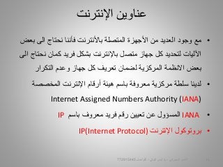•‫الى‬ ‫نحتاج‬ ‫فأننا‬ ‫باألنترنت‬ ‫المتصلة‬ ‫األجهزة‬ ‫من‬ ‫العديد‬ ‫وجود‬ ‫مع‬‫بعض‬
‫اآلليات‬‫ل‬‫تحديد‬‫باإلنترنت‬ ‫متصل‬ ‫جهاز‬ ‫كل‬‫بشكل‬‫فريد‬‫ن‬ ‫كمان‬‫الى‬ ‫حتاج‬
‫التكرار‬ ‫وعدم‬ ‫جهاز‬ ‫كل‬ ‫تعريف‬ ‫لضمان‬ ‫المركزية‬ ‫االنظمة‬ ‫بعض‬
•‫لدينا‬‫سلطة‬‫المخصص‬ ‫اإلنترنت‬ ‫أرقام‬ ‫هيئة‬ ‫باسم‬ ‫معروفة‬ ‫مركزية‬‫ة‬
Internet Assigned Numbers Authority (IANA)
•IANA‫المسؤول‬‫معروف‬ ‫فريد‬ ‫رقم‬ ‫تعيين‬ ‫عن‬‫باسم‬IP
•‫اإلنترنت‬ ‫بروتوكول‬IP(Internet Protocol)
‫اإلنترنت‬ ‫عناوين‬
‫السيبراني‬ ‫األمن‬-‫م‬/‫البيلي‬ ‫أيمن‬-‫للتواصل‬772915445 11
 