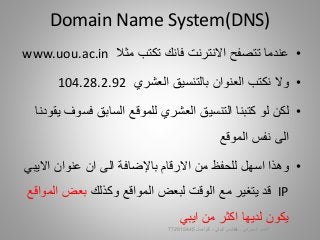 •‫مثال‬ ‫تكتب‬ ‫فانك‬ ‫االنترنت‬ ‫تتصفح‬ ‫عندما‬www.uou.ac.in
•‫العشري‬ ‫بالتنسيق‬ ‫العنوان‬ ‫نكتب‬ ‫وال‬104.28.2.92
•‫فس‬ ‫السابق‬ ‫للموقع‬ ‫العشري‬ ‫التنسيق‬ ‫كتبنا‬ ‫لو‬ ‫لكن‬‫يقودنا‬ ‫وف‬
‫الموقع‬ ‫نفس‬ ‫الى‬
•‫االي‬ ‫عنوان‬ ‫ان‬ ‫الى‬ ‫باإلضافة‬ ‫االرقام‬ ‫من‬ ‫للحفظ‬ ‫اسهل‬ ‫وهذا‬‫بي‬
IP‫وكذلك‬ ‫المواقع‬ ‫لبعض‬ ‫الوقت‬ ‫مع‬ ‫يتغير‬ ‫قد‬‫ا‬ ‫بعض‬‫لمواقع‬
‫ايبي‬ ‫من‬ ‫اكثر‬ ‫لديها‬ ‫يكون‬
Domain Name System(DNS)
‫السيبراني‬ ‫األمن‬-‫م‬/‫البيلي‬ ‫أيمن‬-‫للتواصل‬772915445 13
 