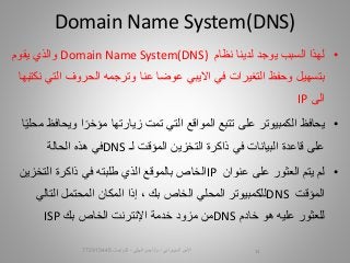 •‫نظام‬ ‫لدينا‬ ‫يوجد‬ ‫السبب‬ ‫لهذا‬Domain Name System(DNS)‫يقوم‬ ‫والذي‬
‫ال‬ ‫الحروف‬ ‫وترجمه‬ ‫عنا‬ ‫عوضا‬ ‫االيبي‬ ‫في‬ ‫التغيرات‬ ‫وحفظ‬ ‫بتسهيل‬‫نكتبها‬ ‫تي‬
‫الى‬IP
•‫يحافظ‬‫و‬ ‫ا‬‫مؤخر‬ ‫زيارتها‬ ‫تمت‬ ‫التي‬ ‫المواقع‬ ‫تتبع‬ ‫على‬ ‫الكمبيوتر‬‫ا‬‫محلي‬ ‫يحافظ‬
‫على‬‫قاعدة‬‫التخزين‬ ‫ذاكرة‬ ‫في‬ ‫البيانات‬‫المؤقت‬‫لـ‬DNS‫في‬‫هذه‬‫الحالة‬
•‫لم‬‫عنوان‬ ‫على‬ ‫العثور‬ ‫يتم‬IP‫الذي‬ ‫بالموقع‬ ‫الخاص‬‫طلبته‬‫في‬‫التخزي‬ ‫ذاكرة‬‫ن‬
‫المؤقت‬DNS، ‫بك‬ ‫الخاص‬ ‫المحلي‬ ‫للكمبيوتر‬‫إذا‬‫التال‬ ‫المحتمل‬ ‫المكان‬‫ي‬
‫خادم‬ ‫هو‬ ‫عليه‬ ‫للعثور‬DNS‫الخاص‬ ‫اإلنترنت‬ ‫خدمة‬ ‫مزود‬ ‫من‬‫بك‬ISP
Domain Name System(DNS)
‫السيبراني‬ ‫األمن‬-‫م‬/‫البيلي‬ ‫أيمن‬-‫للتواصل‬772915445 14
 