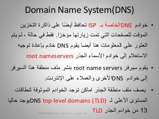 •‫خوادم‬DNS‫بـ‬ ‫الخاصة‬ISP‫ت‬‫حافظ‬‫التخزين‬ ‫ذاكرة‬ ‫على‬ ‫ا‬‫أيض‬
‫المؤقت‬‫للصفحات‬‫ا‬‫مؤخر‬ ‫زيارتها‬ ‫تمت‬ ‫التي‬.، ‫حالة‬ ‫في‬ ‫فقط‬‫يتم‬ ‫لم‬
‫أيضا‬ ‫هنا‬ ‫المعلومات‬ ‫على‬ ‫العثور‬‫يقوم‬DNS‫خادم‬‫بإ‬‫عادة‬‫توجيه‬
‫األسماء‬ ‫خوادم‬ ‫إلى‬ ‫االستعالم‬‫الجذر‬root nameservers
•‫سيرفر‬ ‫يقوم‬root name servers‫ب‬‫نشر‬‫منطقة‬ ‫ملف‬‫السيرفر‬ ‫هذا‬
‫إلى‬‫خوادم‬DNS‫اإلنترنت‬ ‫على‬ ‫والعمالء‬ ‫األخرى‬.
•‫منطقة‬ ‫ملف‬ ‫يصف‬‫الجذر‬‫اماكن‬‫توجد‬‫لنطاقات‬ ‫الموثوقة‬ ‫الخوادم‬
‫لـ‬ ‫األعلى‬ ‫المستوى‬DNS top-level domains (TLD)‫حاليا‬ ‫يوجد‬
13‫من‬‫الجذر‬ ‫خوادم‬TLD
Domain Name System(DNS)
‫السيبراني‬ ‫األمن‬-‫م‬/‫البيلي‬ ‫أيمن‬-‫للتواصل‬772915445 15
 
