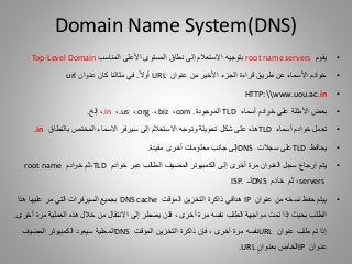 •‫يقوم‬root name servers‫ب‬‫توجيه‬‫األعلى‬ ‫المستوى‬ ‫نطاق‬ ‫إلى‬ ‫االستعالم‬‫المناسب‬Top-Level Domain
•‫عنوان‬ ‫من‬ ‫األخير‬ ‫الجزء‬ ‫قراءة‬ ‫طريق‬ ‫عن‬ ‫األسماء‬ ‫خوادم‬URL‫أوال‬.‫عنوان‬ ‫كان‬ ‫مثالنا‬ ‫في‬url
•HTTP:www.uou.ac.in
•‫أسماء‬ ‫خوادم‬ ‫على‬ ‫األمثلة‬ ‫بعض‬TLD‫ال‬‫موجودة‬.com،.biz،.org،.us،.in،‫إلخ‬.
•‫أسماء‬ ‫خوادم‬ ‫تعمل‬TLD‫شكل‬ ‫على‬ ‫هذه‬‫تحويلة‬‫وتوجه‬‫إلى‬ ‫االستعالم‬‫بالنطاق‬ ‫المختص‬ ‫االسماء‬ ‫سيرفر‬.in
•‫يحافظ‬TLD‫على‬‫سجالت‬DNS‫مفيدة‬ ‫أخرى‬ ‫معلومات‬ ‫جانب‬ ‫إلى‬.
•‫يتم‬‫خوادم‬ ‫عبر‬ ‫الطالب‬ ‫المضيف‬ ‫الكمبيوتر‬ ‫إلى‬ ‫أخرى‬ ‫مرة‬ ‫العنوان‬ ‫سجل‬ ‫إرجاع‬TLD،‫ثم‬‫خوادم‬root name
servers،‫ثم‬‫خادم‬DNS‫لـ‬ISP.
•‫من‬ ‫نسخه‬ ‫حفظ‬ ‫ييتم‬‫عنوان‬IP‫هدافي‬‫المؤقت‬ ‫التخزين‬ ‫ذاكرة‬DNS cache‫هذا‬ ‫عليها‬ ‫مر‬ ‫التي‬ ‫السيرفرات‬ ‫بجميع‬
‫الطلب‬‫بحيث‬‫إلى‬ ‫يضطر‬ ‫فلن‬ ، ‫أخرى‬ ‫مرة‬ ‫نفسه‬ ‫الطلب‬ ‫مواجهة‬ ‫تمت‬ ‫إذا‬‫االنتقال‬‫من‬‫أخ‬ ‫مرة‬ ‫العملية‬ ‫هذه‬ ‫خالل‬‫رى‬.
‫عنوان‬ ‫طلب‬ ‫تم‬ ‫إذا‬URL‫المؤقت‬ ‫التخزين‬ ‫ذاكرة‬ ‫فإن‬ ، ‫أخرى‬ ‫مرة‬ ‫نفسه‬DNS‫المحلية‬‫سيعود‬‫المضيف‬ ‫الكمبيوتر‬
‫عنوان‬IP‫بعنوان‬ ‫الخاص‬URL.
Domain Name System(DNS)
16
 