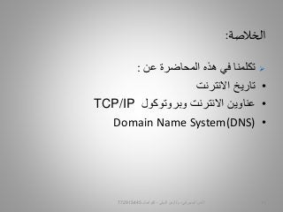 ‫الخالصة‬:
‫عن‬ ‫المحاضرة‬ ‫هذه‬ ‫في‬ ‫تكلمنا‬:
•‫االنترنت‬ ‫تاريخ‬
•‫وبروتوكول‬ ‫االنترنت‬ ‫عناوين‬TCP/IP
•Domain Name System(DNS)
‫السيبراني‬ ‫األمن‬-‫م‬/‫البيلي‬ ‫أيمن‬-‫للتواصل‬772915445 17
 